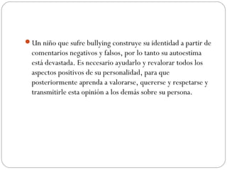 Un niño que sufre bullying construye su identidad a partir de
  comentarios negativos y falsos, por lo tanto su autoestima
  está devastada. Es necesario ayudarlo y revalorar todos los
  aspectos positivos de su personalidad, para que
  posteriormente aprenda a valorarse, quererse y respetarse y
  transmitirle esta opinión a los demás sobre su persona.
 