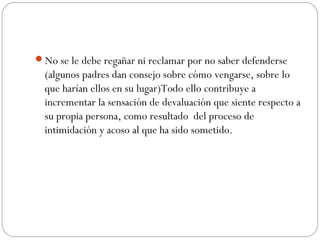 No se le debe regañar ni reclamar por no saber defenderse
  (algunos padres dan consejo sobre cómo vengarse, sobre lo
  que harían ellos en su lugar)Todo ello contribuye a
  incrementar la sensación de devaluación que siente respecto a
  su propia persona, como resultado del proceso de
  intimidación y acoso al que ha sido sometido.
 