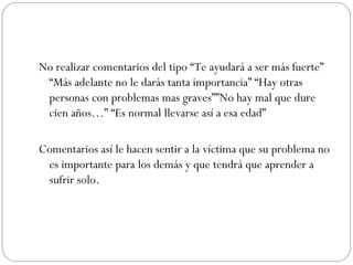 No realizar comentarios del tipo “Te ayudará a ser más fuerte”
 “Más adelante no le darás tanta importancia” “Hay otras
 personas con problemas mas graves””No hay mal que dure
 cien años…” “Es normal llevarse así a esa edad”

Comentarios así le hacen sentir a la víctima que su problema no
 es importante para los demás y que tendrá que aprender a
 sufrir solo.
 