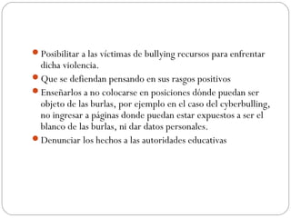 Posibilitar a las víctimas de bullying recursos para enfrentar
 dicha violencia.
Que se defiendan pensando en sus rasgos positivos
Enseñarlos a no colocarse en posiciones dónde puedan ser
 objeto de las burlas, por ejemplo en el caso del cyberbulling,
 no ingresar a páginas donde puedan estar expuestos a ser el
 blanco de las burlas, ni dar datos personales.
Denunciar los hechos a las autoridades educativas
 
