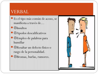 VERBAL
Es el tipo más común de acoso, se
 manifiesta a través de…
Insultos
Apodos descalificativos
Empleo de palabras para
 humillar
Resaltar un defecto físico o
 rasgo de la personalidad.
Bromas, burlas, rumores.
 