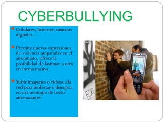 CYBERBULLYING
 Celulares, Internet, cámaras
  digitales…

 Permite nuevas expresiones
  de violencia amparadas en el
  anonimato, ofrece la
  posibilidad de lastimar a otro
  en forma masiva.

 Subir imágenes o videos a la
  red para molestar o denigrar,
  enviar mensajes de texto
  amenazantes.
 
