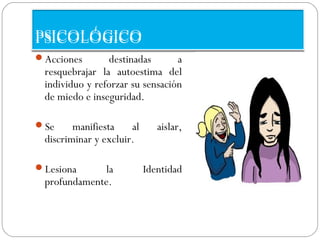 PSICOLÓGICO
Acciones       destinadas       a
 resquebrajar la autoestima del
 individuo y reforzar su sensación
 de miedo e inseguridad.

Se     manifiesta    al      aislar,
 discriminar y excluir.

Lesiona     la            Identidad
 profundamente.
 
