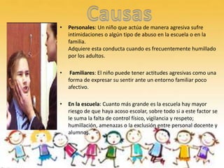 •   Personales: Un niño que actúa de manera agresiva sufre
    intimidaciones o algún tipo de abuso en la escuela o en la
    familia.
    Adquiere esta conducta cuando es frecuentemente humillado
    por los adultos.

•    Familiares: El niño puede tener actitudes agresivas como una
    forma de expresar su sentir ante un entorno familiar poco
    afectivo.

•   En la escuela: Cuanto más grande es la escuela hay mayor
    riesgo de que haya acoso escolar, sobre todo si a este factor se
    le suma la falta de control físico, vigilancia y respeto;
    humillación, amenazas o la exclusión entre personal docente y
    alumnos.
 