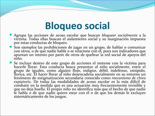 Bloqueo social
 Agrupa las acciones de acoso escolar que buscan bloquear socialmente a la
  víctima. Todas ellas buscan el aislamiento social y su marginación impuesta
  por estas conductas de bloqueo.
 Son ejemplos las prohibiciones de jugar en un grupo, de hablar o comunicar
  con otros, o de que nadie hable o se relacione con él, pues son indicadores que
  apuntan un intento por parte de otros de quebrar la red social de apoyos del
  niño.
 Se incluye dentro de este grupo de acciones el meterse con la víctima para
  hacerle llorar. Esta conducta busca presentar al niño socialmente, entre el
  grupo de iguales, como alguien flojo, indigno, débil, indefenso, estúpido,
  llorica, etc. El hacer llorar al niño desencadena socialmente en su entorno un
  fenómeno de estigmatización secundaria conocido como mecanismo de chivo
  expiatorio. De todas las modalidades de acoso escolar es la más difícil de
  combatir en la medida que es una actuación muy frecuentemente invisible y
  que no deja huella. El propio niño no identifica más que el hecho de que nadie
  le habla o de que nadie quiere estar con él o de que los demás le excluyen
  sistemáticamente de los juegos.
 