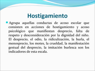 Hostigamiento
Agrupa aquellas conductas de acoso escolar que
 consisten en acciones de hostigamiento y acoso
 psicológico que manifiestan desprecio, falta de
 respeto y desconsideración por la dignidad del niño.
 El desprecio, el odio, la ridiculización, la burla, el
 menosprecio, los motes, la crueldad, la manifestación
 gestual del desprecio, la imitación burlesca son los
 indicadores de esta escala.
 