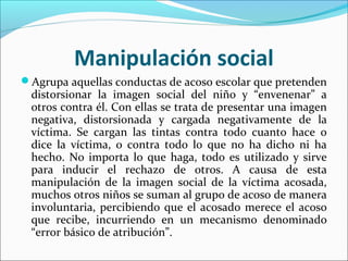 Manipulación social
Agrupa aquellas conductas de acoso escolar que pretenden
 distorsionar la imagen social del niño y “envenenar” a
 otros contra él. Con ellas se trata de presentar una imagen
 negativa, distorsionada y cargada negativamente de la
 víctima. Se cargan las tintas contra todo cuanto hace o
 dice la víctima, o contra todo lo que no ha dicho ni ha
 hecho. No importa lo que haga, todo es utilizado y sirve
 para inducir el rechazo de otros. A causa de esta
 manipulación de la imagen social de la víctima acosada,
 muchos otros niños se suman al grupo de acoso de manera
 involuntaria, percibiendo que el acosado merece el acoso
 que recibe, incurriendo en un mecanismo denominado
 “error básico de atribución”.
 