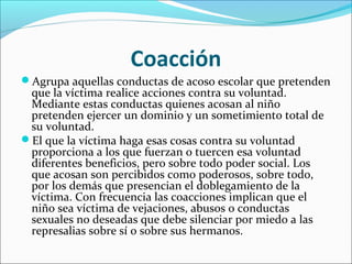 Coacción
Agrupa aquellas conductas de acoso escolar que pretenden
 que la víctima realice acciones contra su voluntad.
 Mediante estas conductas quienes acosan al niño
 pretenden ejercer un dominio y un sometimiento total de
 su voluntad.
El que la víctima haga esas cosas contra su voluntad
 proporciona a los que fuerzan o tuercen esa voluntad
 diferentes beneficios, pero sobre todo poder social. Los
 que acosan son percibidos como poderosos, sobre todo,
 por los demás que presencian el doblegamiento de la
 víctima. Con frecuencia las coacciones implican que el
 niño sea víctima de vejaciones, abusos o conductas
 sexuales no deseadas que debe silenciar por miedo a las
 represalias sobre sí o sobre sus hermanos.
 