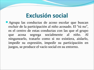 Exclusión social
Agrupa las conductas de acoso escolar que buscan
 excluir de la participación al niño acosado. El “tú no”,
 es el centro de estas conductas con las que el grupo
 que acosa segrega socialmente al niño. Al
 ningunearlo, tratarlo como si no existiera, aislarlo,
 impedir su expresión, impedir su participación en
 juegos, se produce el vacío social en su entorno.
 