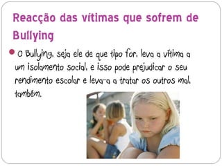 Reacção das vítimas que sofrem de
 Bullying
O Bullying, seja ele de que tipo for, leva a vítima a
 um isolamento social, e isso pode prejudicar o seu
 rendimento escolar e leva-a a tratar os outros mal,
 também.
 