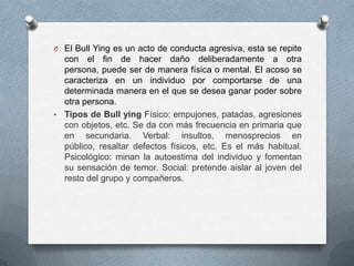 O El Bull Ying es un acto de conducta agresiva, esta se repite
con el fin de hacer daño deliberadamente a otra
persona, puede ser de manera física o mental. El acoso se
caracteriza en un individuo por comportarse de una
determinada manera en el que se desea ganar poder sobre
otra persona.
• Tipos de Bull ying Físico: empujones, patadas, agresiones
con objetos, etc. Se da con más frecuencia en primaria que
en secundaria. Verbal: insultos, menosprecios en
público, resaltar defectos físicos, etc. Es el más habitual.
Psicológico: minan la autoestima del individuo y fomentan
su sensación de temor. Social: pretende aislar al joven del
resto del grupo y compañeros.