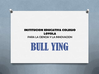 INSTITUCION EDUCATIVA COLEGIO
            LOYOLA
 PARA LA CIENCIA Y LA INNOVACION



   BULL YING
 