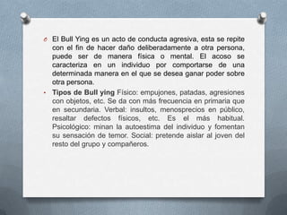 O El Bull Ying es un acto de conducta agresiva, esta se repite
con el fin de hacer daño deliberadamente a otra persona,
puede ser de manera física o mental. El acoso se
caracteriza en un individuo por comportarse de una
determinada manera en el que se desea ganar poder sobre
otra persona.
• Tipos de Bull ying Físico: empujones, patadas, agresiones
con objetos, etc. Se da con más frecuencia en primaria que
en secundaria. Verbal: insultos, menosprecios en público,
resaltar defectos físicos, etc. Es el más habitual.
Psicológico: minan la autoestima del individuo y fomentan
su sensación de temor. Social: pretende aislar al joven del
resto del grupo y compañeros.