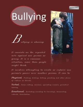 By Silvia Sowa




Bullying

B          ullying is abusing.




It consists on the repeated
acts against one person or
group. It is a common
situation, more than people
might think.

It involves attempting to create or enforce one
person’s power over another person. It can be

Physical.     Pushing, kicking, hitting, pinching and other forms
of violence or threats.


Verbal.    Name-calling, sarcasm, spreading rumors, persistent
teasing.


Emotional.      Excluding (sending to Coventry), tormenting,
ridicule, humiliation.
 