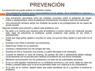 PREVENCIÓN
La prevención se puede realizar en distintos niveles.
Una prevención primaria sería responsabilidad de los padres, de la sociedad en conjunto y
de los medios de comunicación.
Una prevención secundaria sería las medidas concretas sobre la población de riesgo,
(niños y adolescentes); sobre la población directamente vinculada a esta (los profesores)
Una prevención terciaria serían las medidas de ayuda a los protagonistas de los casos de
acoso escolar.
Algunas medidas para prevenir y atacar este problema, son:
No pedir a la victima que resuelva solo el problema y mucho menos con violencia, porque
esto, lejos de solucionar el problema, puede ocasionar más estrés en los niños o
adolescentes.
Evitar que haya gritos, golpes o insultos en casa, ya que los niños repiten lo que viven en el
hogar.
Enseñar a los niños a controlar sus emociones.
Determinar límites en su conducta.
Conocer y relacionarse con los amigos del niño.
Enseñar al niño a reconocer sus errores y a pedir disculpas si es necesario.
Cuando se detecta un caso de bullying, los padres del niño o adolescente deben trabajar
conjuntamente con la escuela para resolver el problema de una forma inmediata.
Mantener comunicación con los profesores y el resto de las autoridades escolares.
Si es un niño agresor mantenerlo en un ambiente armónico y con amor, dejar en claro los
limites y hacerle saber que no se le es permitido tratar con violencia a sus compañeros.
Si el niño es la víctima, dejarle saber que estas pendiente de él y ayudarle a resolver el
problema.
 