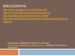 BIBLIOGRAFIA
http://www.peques.com.mx/bullying.htm
http://www.fundacionenmovimiento.org.mx/
http://es.wikipedia.org/wiki/acoso_escolar
http://www.salud180.com/jovenes/10-tips-para-prevenir-el-
bullying
Comprueba tu habilidad en este tema y entra aquí
http://www.bastadebullying.com/#encuesta y contesta la encuesta y el
cuestionario
 