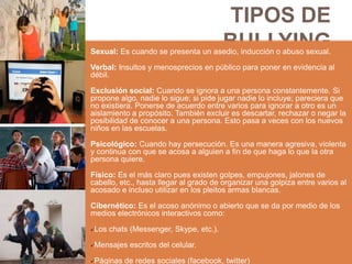 TIPOS DE
BULLYINGSexual: Es cuando se presenta un asedio, inducción o abuso sexual.
Verbal: Insultos y menosprecios en público para poner en evidencia al
débil.
Exclusión social: Cuando se ignora a una persona constantemente. Si
propone algo, nadie lo sigue; si pide jugar nadie lo incluye; pareciera que
no existiera. Ponerse de acuerdo entre varios para ignorar a otro es un
aislamiento a propósito. También excluir es descartar, rechazar o negar la
posibilidad de conocer a una persona. Esto pasa a veces con los nuevos
niños en las escuelas.
Psicológico: Cuando hay persecución. Es una manera agresiva, violenta
y continua con que se acosa a alguien a fin de que haga lo que la otra
persona quiere.
Físico: Es el más claro pues existen golpes, empujones, jalones de
cabello, etc., hasta llegar al grado de organizar una golpiza entre varios al
acosado e incluso utilizar en los pleitos armas blancas.
Cibernético: Es el acoso anónimo o abierto que se da por medio de los
medios electrónicos interactivos como:
Los chats (Messenger, Skype, etc.).
Mensajes escritos del celular.
Páginas de redes sociales (facebook, twitter)
 