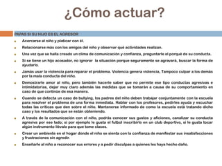 ¿Cómo actuar?
PAPAS SI SU HIJO ES EL AGRESOR
Acercarse al niño y platicar con él.
Relacionarse más con los amigos del niño y observar qué actividades realizan.
Una vez que se halla creado un clima de comunicación y confianza, preguntarle el porqué de su conducta.
Si se tiene un hijo acosador, no ignorar la situación porque seguramente se agravará, buscar la forma de
ayudarlo.
Jamás usar la violencia para reparar el problema. Violencia genera violencia, Tampoco culpar a los demás
por la mala conducta del niño.
Demostrarle amor al niño, pero también hacerle saber que no permite ese tipo conductas agresivas e
intimidatorias, dejar muy claro además las medidas que se tomarán a causa de su comportamiento en
caso de que continúe de esa manera.
Cuando se detecta un caso de bullying, los padres del niño deben trabajar conjuntamente con la escuela
para resolver el problema de una forma inmediata. Hablar con los profesores, pedirles ayuda y escuchar
todas las críticas que den sobre el niño. Mantenerse informado de como la escuela está tratando dicho
caso y los resultados que se están obteniendo.
A través de la comunicación con el niño, podrás conocer sus gustos y aficiones, canalizar su conducta
agresiva por ese lado; si por ejemplo le gusta el futbol inscribirlo en un club deportivo, si le gusta tocar
algún instrumento llévalo para que tome clases.
Crear un ambiente en el hogar donde el niño se sienta con la confianza de manifestar sus insatisfacciones
y frustraciones sin agredir.
Enseñarle al niño a reconocer sus errores y a pedir disculpas a quienes les haya hecho daño.
 