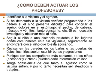 ¿COMO DEBEN ACTUAR LOS
PROFESORES?
Identificar a la víctima y el agresor.
Si ha detectado a la victima verificar preguntando a los
padres si el niño presenta dificultad para conciliar el
sueño, dolores en el estómago, el pecho, de cabeza,
náuseas y vómitos, llanto constante, etc. Si es necesario
investigue y observar más al niño.
Seguir al niño a una distancia prudente a los lugares
donde comúnmente esta sin vigilancia, seguramente se
encontrará con el niño que lo está acosando.
Revisar en las paredes de los baños o las puertas de
éstos, los niños suelen escribir burlas y agresiones
Platique con los compañeros más cercanos de los niños
(acosador y víctima), pueden darle información valiosa.
Tenga consciencia de que tanto el agresor como la
victima sufren, y por lo tanto necesitan ser atendidos y
tratados.
 