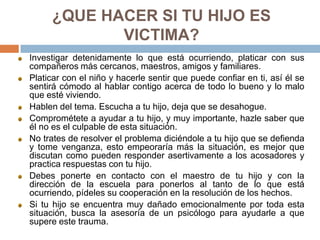¿QUE HACER SI TU HIJO ES
VICTIMA?
Investigar detenidamente lo que está ocurriendo, platicar con sus
compañeros más cercanos, maestros, amigos y familiares.
Platicar con el niño y hacerle sentir que puede confiar en ti, así él se
sentirá cómodo al hablar contigo acerca de todo lo bueno y lo malo
que esté viviendo.
Hablen del tema. Escucha a tu hijo, deja que se desahogue.
Comprométete a ayudar a tu hijo, y muy importante, hazle saber que
él no es el culpable de esta situación.
No trates de resolver el problema diciéndole a tu hijo que se defienda
y tome venganza, esto empeoraría más la situación, es mejor que
discutan como pueden responder asertivamente a los acosadores y
practica respuestas con tu hijo.
Debes ponerte en contacto con el maestro de tu hijo y con la
dirección de la escuela para ponerlos al tanto de lo que está
ocurriendo, pídeles su cooperación en la resolución de los hechos.
Si tu hijo se encuentra muy dañado emocionalmente por toda esta
situación, busca la asesoría de un psicólogo para ayudarle a que
supere este trauma.
 