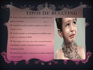 TIPOS DE BULLYING
 Físico: Hay golpes, empujones o se organiza una
paliza al acosado.
 Exclusión social: Cuando se ignora, se aísla y se
excluye al otro.
 Verbal: Insultos y menosprecios en público para
poner en evidencia al débil.
 Psicológico: En este caso existe una persecución,
intimidación, tiranía, chantaje,manipulación y
amenazas al otro.
 Sexual: Es cuando se presenta un asedio, inducción
o abuso sexual.
 