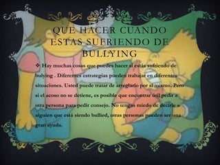 QUE HACER CUANDO
ESTAS SUFRIENDO DE
BULLYING
 Hay muchas cosas que puedes hacer si estás sufriendo de
bulying . Diferentes estrategias pueden trabajar en diferentes
situaciones. Usted puede tratar de arreglarlo por sí mismo. Pero
si el acoso no se detiene, es posible que encontrar útil pedir a
otra persona para pedir consejo. No tengas miedo de decirle a
alguien que está siendo bullied, otras personas pueden ser una
gran ayuda.
 