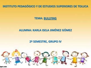 INSTITUTO PEDAGÓGICO Y DE ESTUDIOS SUPERIORES DE TOLUCA
TEMA: BULLYING
ALUMNA: KARLA ISELA JIMÉNEZ GÓMEZ
2º SEMESTRE, GRUPO IV
 