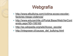 Webgrafía
 http://www.elbullying.com/victima-acoso-escolar-
factores-riesgo-violencia/
 http://www.educarchile.cl/Portal.Base/Web/VerCont
enido.aspx?ID=195165
 http://es.wikipedia.org/wiki/Acoso_escolar
 http://integraser.cl/causas_del_bullying.html
 