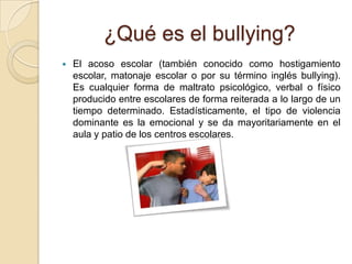 ¿Qué es el bullying?
 El acoso escolar (también conocido como hostigamiento
escolar, matonaje escolar o por su término inglés bullying).
Es cualquier forma de maltrato psicológico, verbal o físico
producido entre escolares de forma reiterada a lo largo de un
tiempo determinado. Estadísticamente, el tipo de violencia
dominante es la emocional y se da mayoritariamente en el
aula y patio de los centros escolares.
 
