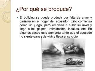 ¿Por qué se produce?
 El bullying se puede producir por falta de amor y
carisma en el hogar del acosador. Esto comienza
como un juego, pero empieza a subir su nivel y
llega a los golpes, intimidación, insultos, etc. En
algunos casos esto aumenta tanto que el acosado
no siente ganas de vivir y llega al suicidio
 