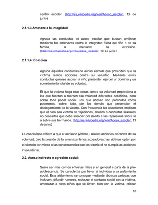centro escolar. (http://es.wikipedia.org/wiki/Acoso_escolar, 13 de
junio)
2.1.1.3 Amenaza a la integridad
Agrupa las conductas de acoso escolar que buscan amilanar
mediante las amenazas contra la integridad física del niño o de su
familia, o mediante la extorsión.
(http://es.wikipedia.org/wiki/Acoso_escolar, 13 de junio)
2.1.1.4. Coacción
Agrupa aquellas conductas de acoso escolar que pretenden que la
víctima realice acciones contra su voluntad. Mediante estas
conductas quienes acosan al niño pretenden ejercer un dominio y un
sometimiento total de su voluntad.
El que la víctima haga esas cosas contra su voluntad proporciona a
los que fuerzan o tuercen esa voluntad diferentes beneficios, pero
sobre todo poder social. Los que acosan son percibidos como
poderosos, sobre todo, por los demás que presencian el
doblegamiento de la víctima. Con frecuencia las coacciones implican
que el niño sea víctima de vejaciones, abusos o conductas sexuales
no deseadas que debe silenciar por miedo a las represalias sobre sí
o sobre sus hermanos. (http://es.wikipedia.org/wiki/Acoso_escolar, 13
de junio)
La coacción se refiere a que el acosado (victima), realice acciones en contra de su
voluntad, bajo la presión de la amenaza de los acosadores, las victimas optan por
el silencio por miedo a las consecuencias que les traería el no cumplir las acciones
involuntarias.
2.2. Acoso indirecto o agresión social:
Suele ser más común entre las niñas y en general a partir de la pre-
adolescencia. Se caracteriza por llevar al individuo a un aislamiento
social. Este aislamiento se consigue mediante técnicas variadas que
incluyen: difundir rumores, rechazar el contacto social con la víctima,
amenazar a otros niños que se lleven bien con la víctima, criticar
10
 