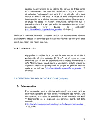 cargada negativamente de la víctima. Se cargan las tintas contra
todo cuanto hace o dice la víctima, o contra todo lo que no ha dicho
ni ha hecho. No importa lo que haga, todo es utilizado y sirve para
inducir el rechazo de otros. A causa de esta manipulación de la
imagen social de la víctima acosada, muchos otros niños se suman
al grupo de acoso de manera involuntaria, percibiendo que el
acosado merece el acoso que recibe, incurriendo en un mecanismo
denominado “error básico de atribución”.
(http://es.wikipedia.org/wiki/Acoso_escolar, 13 de junio)
Mediante la manipulación social, se puede percibir que los acosadores siempre
están atentos a todas las acciones que realizan las víctimas, así que para ellos
todo lo que hacen y no hacen esta mal.
2.2.1.3. Exclusión social
Agrupa las conductas de acoso escolar que buscan excluir de la
participación al niño acosado. El “tú no”, es el centro de estas
conductas con las que el grupo que acosa segrega socialmente al
niño. Al ningunearlo, tratarlo como si no existiera, aislarlo, impedir su
expresión, impedir su participación en juegos, se produce el vacío
social en su entorno. (http://es.wikipedia.org/wiki/Acoso_escolar, 13
de junio)
3. CONSECUENCIAS DEL ACOSO ESCOLAR (bullying)
3.1. Baja autoestima:
Este término tan usual y difícil de entender- lo que quiere decir es
cuando una persona se ve al espejo, ve reflejado algo horrible. Una
pregunta muy importante es: ¿cuándo te ves en el espejo, qué ves?
Y dependiendo de la respuesta nos daremos cuenta del daño
causado.
(http://www.fundacionenmovimiento.org.mx/bullying/consecuencias ,
14 de junio)
12
 