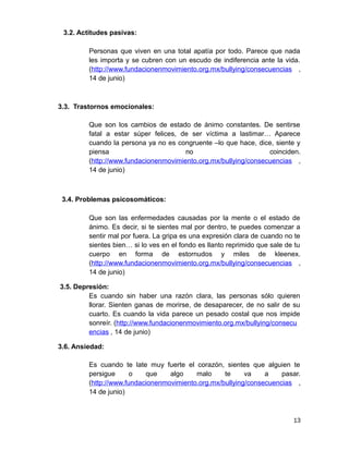 3.2. Actitudes pasivas:
Personas que viven en una total apatía por todo. Parece que nada
les importa y se cubren con un escudo de indiferencia ante la vida.
(http://www.fundacionenmovimiento.org.mx/bullying/consecuencias ,
14 de junio)
3.3. Trastornos emocionales:
Que son los cambios de estado de ánimo constantes. De sentirse
fatal a estar súper felices, de ser víctima a lastimar… Aparece
cuando la persona ya no es congruente –lo que hace, dice, siente y
piensa no coinciden.
(http://www.fundacionenmovimiento.org.mx/bullying/consecuencias ,
14 de junio)
3.4. Problemas psicosomáticos:
Que son las enfermedades causadas por la mente o el estado de
ánimo. Es decir, si te sientes mal por dentro, te puedes comenzar a
sentir mal por fuera. La gripa es una expresión clara de cuando no te
sientes bien… si lo ves en el fondo es llanto reprimido que sale de tu
cuerpo en forma de estornudos y miles de kleenex.
(http://www.fundacionenmovimiento.org.mx/bullying/consecuencias ,
14 de junio)
3.5. Depresión:
Es cuando sin haber una razón clara, las personas sólo quieren
llorar. Sienten ganas de morirse, de desaparecer, de no salir de su
cuarto. Es cuando la vida parece un pesado costal que nos impide
sonreír. (http://www.fundacionenmovimiento.org.mx/bullying/consecu
encias , 14 de junio)
3.6. Ansiedad:
Es cuando te late muy fuerte el corazón, sientes que alguien te
persigue o que algo malo te va a pasar.
(http://www.fundacionenmovimiento.org.mx/bullying/consecuencias ,
14 de junio)
13
 