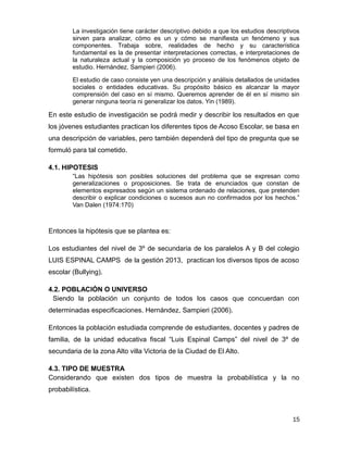 La investigación tiene carácter descriptivo debido a que los estudios descriptivos
sirven para analizar, cómo es un y cómo se manifiesta un fenómeno y sus
componentes. Trabaja sobre, realidades de hecho y su característica
fundamental es la de presentar interpretaciones correctas, e interpretaciones de
la naturaleza actual y la composición yo proceso de los fenómenos objeto de
estudio. Hernández, Sampieri (2006).
El estudio de caso consiste yen una descripción y análisis detallados de unidades
sociales o entidades educativas. Su propósito básico es alcanzar la mayor
comprensión del caso en sí mismo. Queremos aprender de él en sí mismo sin
generar ninguna teoría ni generalizar los datos. Yin (1989).
En este estudio de investigación se podrá medir y describir los resultados en que
los jóvenes estudiantes practican los diferentes tipos de Acoso Escolar, se basa en
una descripción de variables, pero también dependerá del tipo de pregunta que se
formuló para tal cometido.
4.1. HIPOTESIS
“Las hipótesis son posibles soluciones del problema que se expresan como
generalizaciones o proposiciones. Se trata de enunciados que constan de
elementos expresados según un sistema ordenado de relaciones, que pretenden
describir o explicar condiciones o sucesos aun no confirmados por los hechos.”
Van Dalen (1974:170)
Entonces la hipótesis que se plantea es:
Los estudiantes del nivel de 3º de secundaria de los paralelos A y B del colegio
LUIS ESPINAL CAMPS de la gestión 2013, practican los diversos tipos de acoso
escolar (Bullying).
4.2. POBLACIÓN O UNIVERSO
Siendo la población un conjunto de todos los casos que concuerdan con
determinadas especificaciones. Hernández, Sampieri (2006).
Entonces la población estudiada comprende de estudiantes, docentes y padres de
familia, de la unidad educativa fiscal “Luis Espinal Camps” del nivel de 3º de
secundaria de la zona Alto villa Victoria de la Ciudad de El Alto.
4.3. TIPO DE MUESTRA
Considerando que existen dos tipos de muestra la probabilística y la no
probabilística.
15
 