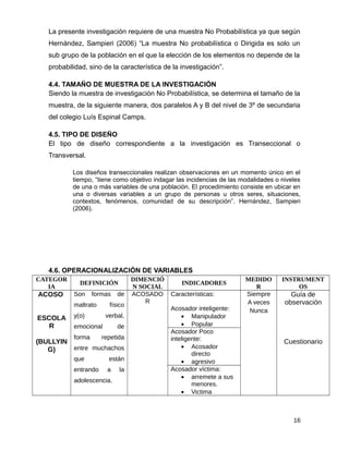 La presente investigación requiere de una muestra No Probabilística ya que según
Hernández, Sampieri (2006) “La muestra No probabilística o Dirigida es solo un
sub grupo de la población en el que la elección de los elementos no depende de la
probabilidad, sino de la característica de la investigación”.
4.4. TAMAÑO DE MUESTRA DE LA INVESTIGACIÓN
Siendo la muestra de investigación No Probabilística, se determina el tamaño de la
muestra, de la siguiente manera, dos paralelos A y B del nivel de 3º de secundaria
del colegio Luís Espinal Camps.
4.5. TIPO DE DISEÑO
El tipo de diseño correspondiente a la investigación es Transeccional o
Transversal.
Los diseños transeccionales realizan observaciones en un momento único en el
tiempo, “tiene como objetivo indagar las incidencias de las modalidades o niveles
de una o más variables de una población. El procedimiento consiste en ubicar en
una o diversas variables a un grupo de personas u otros seres, situaciones,
contextos, fenómenos, comunidad de su descripción”. Hernández, Sampieri
(2006).
4.6. OPERACIONALIZACIÓN DE VARIABLES
CATEGOR
IA
DEFINICIÓN
DIMENCIÓ
N SOCIAL
INDICADORES
MEDIDO
R
INSTRUMENT
OS
ACOSO
ESCOLA
R
(BULLYIN
G)
Son formas de
maltrato físico
y(o) verbal,
emocional de
forma repetida
entre muchachos
que están
entrando a la
adolescencia.
ACOSADO
R
Características:
Acosador inteligente:
• Manipulador
• Popular
Siempre
A veces
Nunca
Guía de
observación
Cuestionario
Acosador Poco
inteligente:
• Acosador
directo
• agresivo
Acosador víctima:
• arremete a sus
menores.
• Victima
16
 