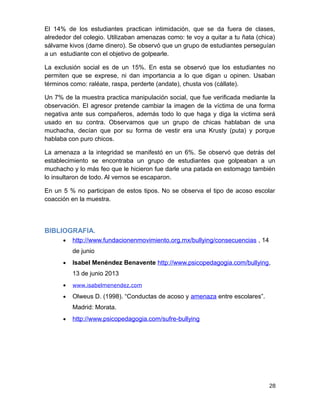 El 14% de los estudiantes practican intimidación, que se da fuera de clases,
alrededor del colegio. Utilizaban amenazas como: te voy a quitar a tu ñata (chica)
sálvame kivos (dame dinero). Se observó que un grupo de estudiantes perseguían
a un estudiante con el objetivo de golpearle.
La exclusión social es de un 15%. En esta se observó que los estudiantes no
permiten que se exprese, ni dan importancia a lo que digan u opinen. Usaban
términos como: raléate, raspa, perderte (andate), chusta vos (cállate).
Un 7% de la muestra practica manipulación social, que fue verificada mediante la
observación. El agresor pretende cambiar la imagen de la víctima de una forma
negativa ante sus compañeros, además todo lo que haga y diga la victima será
usado en su contra. Observamos que un grupo de chicas hablaban de una
muchacha, decían que por su forma de vestir era una Krusty (puta) y porque
hablaba con puro chicos.
La amenaza a la integridad se manifestó en un 6%. Se observó que detrás del
establecimiento se encontraba un grupo de estudiantes que golpeaban a un
muchacho y lo más feo que le hicieron fue darle una patada en estomago también
lo insultaron de todo. Al vernos se escaparon.
En un 5 % no participan de estos tipos. No se observa el tipo de acoso escolar
coacción en la muestra.
BIBLIOGRAFIA.
• http://www.fundacionenmovimiento.org.mx/bullying/consecuencias , 14
de junio
• Isabel Menéndez Benavente http://www.psicopedagogia.com/bullying,
13 de junio 2013
• www.isabelmenendez.com
• Olweus D. (1998). “Conductas de acoso y amenaza entre escolares”.
Madrid: Morata.
• http://www.psicopedagogia.com/sufre-bullying
28
 