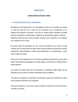 CAPITULO I
ACOSO ESCOLAR (BULLYING)
1. PLANTEAMIENTO DEL PROBLEMA
El Bullying es el maltrato físico y (o) psicológico continuo y sin medida, que recibe
un niño por parte de otro u otros que se comportan con él cruelmente con el
objetivo de someterlo y asustarlo, con el fin de obtener algún resultado favorable
para los acosadores o simplemente satisfacer la necesidad de agredir y destruir.
Podemos observar que el acoso escolar conocido como bullying es una palabra
muy usada ya en el mundo.
En primer lugar los afectados son las victimas (escolares) que sufren de este
maltrato que a consecuencia de este mismo puede ocasionar la deserción escolar,
alcoholismo, baja autoestima, miedo, bajo rendimiento en su aprendizaje, y como
causa mayor el suicidio.
Otros que se ven afectados son los mismos acosadores (escolares) ya que estos
sufren de problemas psicológicos y pueden llegar a convertirse en delincuentes y
hasta asesinos.
Los padres de familia tanto de los acosados y acosadores están dentro de los
afectados ya que estos se sienten impotentes ante el problema.
Por último los maestros son también los afectados porque son criticados por parte
de los padres de familia como incapaces
Ante esta situación si no se hace nada al respecto continuaría el acoso escolar y
con ella sus causas.
3
 