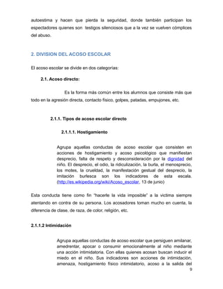 autoestima y hacen que pierda la seguridad, donde también participan los
espectadores quienes son testigos silenciosos que a la vez se vuelven cómplices
del abuso.
2. DIVISION DEL ACOSO ESCOLAR
El acoso escolar se divide en dos categorías:
2.1. Acoso directo:
Es la forma más común entre los alumnos que consiste más que
todo en la agresión directa, contacto físico, golpes, patadas, empujones, etc.
2.1.1. Tipos de acoso escolar directo
2.1.1.1. Hostigamiento
Agrupa aquellas conductas de acoso escolar que consisten en
acciones de hostigamiento y acoso psicológico que manifiestan
desprecio, falta de respeto y desconsideración por la dignidad del
niño. El desprecio, el odio, la ridiculización, la burla, el menosprecio,
los motes, la crueldad, la manifestación gestual del desprecio, la
imitación burlesca son los indicadores de esta escala.
(http://es.wikipedia.org/wiki/Acoso_escolar, 13 de junio)
Esta conducta tiene como fin “hacerle la vida imposible” a la victima siempre
atentando en contra de su persona. Los acosadores toman mucho en cuenta, la
diferencia de clase, de raza, de color, religión, etc.
2.1.1.2 Intimidación
Agrupa aquellas conductas de acoso escolar que persiguen amilanar,
amedrentar, apocar o consumir emocionalmente al niño mediante
una acción intimidatoria. Con ellas quienes acosan buscan inducir el
miedo en el niño. Sus indicadores son acciones de intimidación,
amenaza, hostigamiento físico intimidatorio, acoso a la salida del
9
 