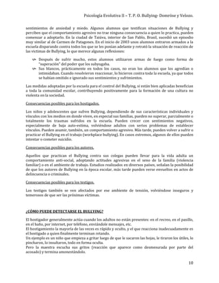 Psicología Evolutiva II – T. P. O. Bullying- Domröse y Velozo.
10
sentimientos de ansiedad y miedo. Algunos alumnos que testifican situaciones de Bullying y
perciben que el comportamiento agresivo no trae ninguna consecuencia a quien lo practica, pueden
comenzar a adoptarlo. En la ciudad de Taiúva, interior de San Pablo, Brasil, sucedió un episodio
muy similar al de Carmen de Patagones. En el inicio de 2003 unos alumnos entraron armados a la
escuela disparando contra todos los que se les ponían adelante y retrató la situación de reacción de
las victimas de Bullying, lo que merece algunas reflexiones:
 Después de sufrir mucho, estos alumnos utilizaron armas de fuego como forma de
“superación” del poder que los subyugaba.
 Sus blancos, prácticamente en todos los casos, no eran los alumnos que los agredían o
intimidaban. Cuando resolvieron reaccionar, lo hicieron contra toda la escuela, ya que todos
se habían omitido e ignorado sus sentimientos y sufrimientos.
Las medidas adoptadas por la escuela para el control del Bullying, si están bien aplicadas benefician
a toda la comunidad escolar, contribuyendo positivamente para la formación de una cultura no
violenta en la sociedad.
Consecuencias posibles para los hostigados.
Los niños y adolescentes que sufren Bullying, dependiendo de sus características individuales y
vínculos con los medios en donde viven, en especial sus familias, pueden no superar, parcialmente o
totalmente los traumas sufridos en la escuela. Pueden crecer con sentimientos negativos,
especialmente de baja auto-estima, volviéndose adultos con serios problemas de establecer
vínculos. Pueden asumir, también, un comportamiento agresivo. Más tarde, pueden volver a sufrir o
practicar el Bullying en el trabajo (workplace bullying). En casos extremos, algunos de ellos pueden
intentar o cometer suicidio.
Consecuencias posibles para los autores.
Aquellos que practican el Bullying contra sus colegas pueden llevar para la vida adulta un
comportamiento anti-social, adoptando actitudes agresivas en el seno de la familia (violencia
familiar) o en el ambiente de trabajo. Estudios realizados en diversos países, señalan la posibilidad
de que los autores de Bullying en la época escolar, más tarde pueden verse envueltos en actos de
delincuencia o criminales.
Consecuencias posibles para los testigos.
Los testigos también se ven afectados por ese ambiente de tensión, volviéndose inseguros y
temerosos de que ser las próximas víctimas.
¿CÓMO PUEDE DETECTARSE EL BULLYING?
El hostigador generalmente actúa cuando los adultos no están presentes: en el recreo, en el pasillo,
en el baño, por internet, por teléfono, enviándole mensajes, etc.
El hostigamiento la mayoría de las veces es rápido y oculto, y el que reacciona inadecuadamente es
el hostigado a quien finalmente terminan retando.
Un ejemplo es un niño que empieza a gritar luego de que le sacaron las hojas, le tiraron los útiles, lo
pincharon, lo insultaron, todo en forma oculta.
Pero la maestra escucha sus gritos (reacción que aparece como desmesurada por parte del
acosado) y termina amonestándolo.
 