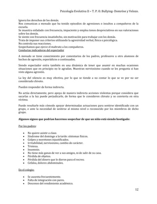 Psicología Evolutiva II – T. P. O. Bullying- Domröse y Velozo.
12
Ignora los derechos de los demás.
Nos comunican a menudo que ha tenido episodios de agresiones o insultos a compañeros de la
escuela.
Se muestra enfadado con frecuencia, impaciente y emplea tonos despreciativos en sus valoraciones
sobre los demás.
Se siente con frecuencia insatisfecho, sin motivación para trabajar con los demás.
Trata de imponer sus criterios utilizando la agresividad verbal, física o psicológica.
No controla sus reacciones.
Sospechamos que ejerce el maltrato a los compañeros.
Conductas indicadoras del espectador
A menudo se tiene conocimiento por comentarios de los padres, profesores u otro alumnos de
hechos de agresión, esporádicos o continuados.
Siendo espectador entra también en una dinámica de tener que asumir en muchas ocasiones
situaciones que en principio no le agradan. Muestran nerviosismo cuando se les pregunta si han
visto alguna agresión.
La ley del silencio es muy efectiva, por lo que se tiende a no contar lo que se ve por no ser
considerado chivato.
Pueden responder de forma indirecta.
No actúa directamente, pero apoya de manera indirecta acciones violentas porque considera que
sacarlas a la luz puede perjudicarle, de forma que le consideren chivato y se convierta en otra
víctima.
Puede resultarle más cómodo apoyar determinadas actuaciones para sentirse identificado con un
grupo, o ante la necesidad de sentirse al mismo nivel o reconocido por los miembros de dicho
grupo.
Algunos signos que podrían hacernos sospechar de que un niño está siendo hostigado:
Por los padres:
 No quiere asistir a clase.
 Síndrome del domingo a la tarde: síntomas físicos.
 Golpes y moretones injustificados.
 Irritabilidad, nerviosismo, cambio de carácter.
 Tristeza.
 Insomnio.
 No tiene más ganas de ver a sus amigos, ni de salir de su casa.
 Pérdida de objetos.
 Pérdida del dinero que le dieron para el recreo.
 Cefalea, dolores abdominales.
En el colegio:
 Se ausenta frecuentemente.
 Falta de integración con pares.
 Descenso del rendimiento académico.
 