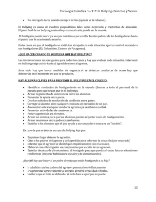 Psicología Evolutiva II – T. P. O. Bullying- Domröse y Velozo.
13
 No entrega la tarea cuando siempre lo hizo (quizás se la robaron).
El Bullying es causa de cuadros psiquiátricos tales como depresión y trastornos de ansiedad.
El peor final de un bullying sostenido y sistematizado puede ser la muerte.
El hostigado puede morir ya sea por suicidio o por recibir fuertes palizas de los hostigadores hasta
el punto que le ocasionan la muerte.
Hubo casos en que el hostigado se sintió tan atrapado en esta situación, que la resolvió matando a
sus hostigadores (Ej: Columbine, Carmen de Patagones).
¿QUÉ HACER CUANDO SE SOSPECHA QUE HAY BULLYING?
Las intervenciones no son iguales para todos los casos y hay que evaluar cada situación. Intervenir
en bullying exige asistir tanto al agredido como al agresor.
Ante todo hay que tomar medidas de urgencia: si se detectan conductas de acoso hay que
detenerlas en el momento en que se producen.
HAY ALGUNAS CLAVES PARA PREVENIR EL BULLYING EN EL COLEGIO:
 Identificar conductas de hostigamiento en la escuela (formar a todo el personal de la
escuela para que sepan que es el bullying).
 Armar reglamento de convivencia entre los alumnos.
 Fomentar la ayuda entre pares.
 Diseñar métodos de resolución de conflictos entre pares.
 Corregir al alumno ante cualquier conducta de exclusión de un par.
 Amonestar ante cualquier conducta agresiva ya sea física o verbal.
 Fomentar actividades de convivencia.
 Poner supervisión en el recreo.
 Armar un sistema para que los alumnos puedan reportar casos de hostigamiento.
 Armar reuniones entre padres y profesores.
 Enseñar a los alumnos que el que ayuda a un compañero nunca es un "buchón".
En caso de que se detecte un caso de Bullying hay que:
 En primer lugar detener la agresión.
 Citar a los padres del agresor y del agredido para informar la situación (por separado)
 Intentar que el agresor se identifique empáticamente con el acosado.
 Elaborar con el hostigador un compromiso por escrito de no agresión.
 Enseñar técnicas de afrontamiento al hostigado para que pueda afrontar futuras situaciones
conflictivas (mejorar habilidades sociales y de comunicación).
¿Que NO hay que hacer si un padre detecta que están hostigando a su hijo?
 Ir a hablar con los padres del agresor: personal o telefónicamente.
 Ir a protestar agresivamente al colegio: perderá veracidad el hecho.
 Incitar a que el niño se defienda: si no lo hace es porque no puede.
 