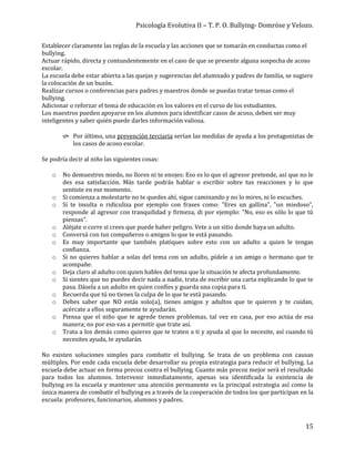 Psicología Evolutiva II – T. P. O. Bullying- Domröse y Velozo.
15
Establecer claramente las reglas de la escuela y las acciones que se tomarán en conductas como el
bullying.
Actuar rápido, directa y contundentemente en el caso de que se presente alguna sospecha de acoso
escolar.
La escuela debe estar abierta a las quejas y sugerencias del alumnado y padres de familia, se sugiere
la colocación de un buzón.
Realizar cursos o conferencias para padres y maestros donde se puedas tratar temas como el
bullying.
Adicionar o reforzar el tema de educación en los valores en el curso de los estudiantes.
Los maestros pueden apoyarse en los alumnos para identificar casos de acoso, deben ser muy
inteligentes y saber quién puede darles información valiosa.
 Por último, una prevención terciaria serían las medidas de ayuda a los protagonistas de
los casos de acoso escolar.
Se podría decir al niño las siguientes cosas:
o No demuestres miedo, no llores ni te enojes: Eso es lo que el agresor pretende, así que no le
des esa satisfacción. Más tarde podrás hablar o escribir sobre tus reacciones y lo que
sentiste en ese momento.
o Si comienza a molestarte no te quedes ahí, sigue caminando y no lo mires, ni lo escuches.
o Si te insulta o ridiculiza por ejemplo con frases como: "Eres un gallina", "un miedoso",
responde al agresor con tranquilidad y firmeza, di por ejemplo: "No, eso es sólo lo que tú
piensas".
o Aléjate o corre si crees que puede haber peligro. Vete a un sitio donde haya un adulto.
o Conversá con tus compañeros o amigos lo que te está pasando.
o Es muy importante que también platiques sobre esto con un adulto a quien le tengas
confianza.
o Si no quieres hablar a solas del tema con un adulto, pídele a un amigo o hermano que te
acompañe.
o Deja claro al adulto con quien hables del tema que la situación te afecta profundamente.
o Si sientes que no puedes decir nada a nadie, trata de escribir una carta explicando lo que te
pasa. Dásela a un adulto en quien confíes y guarda una copia para ti.
o Recuerda que tú no tienes la culpa de lo que te está pasando.
o Debes saber que NO estás solo(a), tienes amigos y adultos que te quieren y te cuidan,
acércate a ellos seguramente te ayudarán.
o Piensa que el niño que te agrede tienes problemas, tal vez en casa, por eso actúa de esa
manera; no por eso vas a permitir que trate así.
o Trata a los demás como quieres que te traten a ti y ayuda al que lo necesite, así cuando tú
necesites ayuda, te ayudarán.
No existen soluciones simples para combatir el bullying. Se trata de un problema con causas
múltiples. Por ende cada escuela debe desarrollar su propia estrategia para reducir el bullying. La
escuela debe actuar en forma precoz contra el bullying. Cuanto más precoz mejor será el resultado
para todos los alumnos. Intervenir inmediatamente, apenas sea identificada la existencia de
bullying en la escuela y mantener una atención permanente es la principal estrategia así como la
única manera de combatir el bullying es a través de la cooperación de todos los que participan en la
escuela: profesores, funcionarios, alumnos y padres.
 