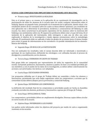 Psicología Evolutiva II – T. P. O. Bullying- Domröse y Velozo.
16
ETAPAS A SER CUMPLIDAS PARA IMPLANTARSE UN PROGRAMA ANTI-BULLYING.
 Primera etapa: INVESTIGANDO LA REALIDAD
Este es el primer paso y se resume en la aplicación de un cuestionario de investigación con la
participación de todos los alumnos de la escuela antes de recibir cualquier información sobre el
bullying. Apenas un pequeño texto, presentado en el momento de la aplicación, intenta situar a los
estudiantes dentro de los conceptos sobre los cuales se desea obtener opiniones. Los resultados de
esta aplicación van a determinar la prevalencia, incidencia e consecuencias del Bullying en cada
escuela. Sus datos caracterizan la percepción espontánea de los alumnos sobre la existencia del
bullying y sus sentimientos sobre eso. Ni siquiera los profesores deben estar a la par del tema. En el
momento de la aplicación del instrumento, debe entregarse a cada uno de ellos una carta
explicando el objetivo de la investigación y dando algunas orientaciones sobre la metodología
utilizada. El cuestionario debe ser aplicado a todos los grados de un mismo turno el mismo tiempo
para evitar el pasaje de informaciones en los corredores o la posible intimidación de los alumnos-
blancos del bullying.
 Segunda Etapa: EN BUSCA DE LA PARTICIPACIÓN
Una vez analizados los resultados, todo el cuerpo docente debe ser informado e incentivado a
participar de sus implicaciones, definiendo las estrategias a ser utilizadas durante el proceso de
divulgación y sensibilización con los alumnos.
 Tercera Etapa: FORMANDO UN GRUPO DE TRABAJO
Este grupo debe ser compuesto por representantes de todos los segmentos de la comunidad
escolar, incluyendo profesores, funcionarios, alumnos y padres. En base a la realidad percibida por
sus miembros y con el auxilio de los datos de la investigación, se deben definir colectivamente las
acciones a ser priorizadas e las tácticas a ser adoptadas.
 Cuarta Etapa: ESCUCHANDO OPINIONES
Las propuestas definidas por el grupo de Trabajo deben ser sometidas a todos los alumnos y
funcionarios, permitiendo que sean dadas sugestiones sobre los compromisos y acciones que la
comunidad escolar deberá adoptar para la prevención y control del bullying.
 Quinta Etapa: DEFINIENDO LOS COMPROMISOS
La definición del resultado final de los compromisos y prioridades puede ser hecha en Asamblea
contando con todos los alumnos, profesores y funcionarios o apenas por el Grupo de Trabajo.
 Sexta Etapa: DIVULGANDO EL TEMA
Los compromisos y prioridades deben ser ampliamente divulgados. Diversas copias deben circular
en varios locales de la escuela.
 Séptima Etapa: INFORMANDO A LOS PADRES
Los padres serán informados sobre los objetivos del proyecto por medio de carta u organizando
reuniones en las escuelas.
 