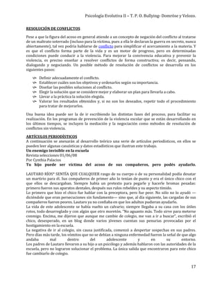Psicología Evolutiva II – T. P. O. Bullying- Domröse y Velozo.
17
RESOLUCIÓN DE CONFLICTOS
Pese a que la figura del acoso en general atiende a un concepto de negación del conflicto al tratarse
de un maltrato soterrado (incluso para la víctima, pues a ella le declaran la guerra en secreto, nunca
abiertamente), tal vez podría hablarse de conflicto para simplificar el acercamiento a la materia. Y
es que el conflicto forma parte de la vida y es un motor de progreso, pero en determinadas
condiciones puede conducir a la violencia. Para mejorar la convivencia educativa y prevenir la
violencia, es preciso enseñar a resolver conflictos de forma constructiva; es decir, pensando,
dialogando y negociando. Un posible método de resolución de conflictos se desarrolla en los
siguientes pasos:
 Definir adecuadamente el conflicto.
 Establecer cuáles son los objetivos y ordenarlos según su importancia.
 Diseñar las posibles soluciones al conflicto.
 Elegir la solución que se considere mejor y elaborar un plan para llevarla a cabo.
 Llevar a la práctica la solución elegida.
 Valorar los resultados obtenidos y, si no son los deseados, repetir todo el procedimiento
para tratar de mejorarlos.
Una buena idea puede ser la de ir escribiendo las distintas fases del proceso, para facilitar su
realización. En los programas de prevención de la violencia escolar que se están desarrollando en
los últimos tiempos, se incluyen la mediación y la negociación como métodos de resolución de
conflictos sin violencia.
ARTÍCULOS PERIODÍSTICOS
A continuación se anexarán al desarrollo teórico una serie de artículos periodísticos, en ellos se
pueden leer algunas casuísticas y datos estadísticos que ilustran este trabajo.
Un enemigo invisible en la escuela
Revista selecciones 01/06/08
Por Cynthia Palacios
Tu hijo puede ser víctima del acoso de sus compañeros, pero podés ayudarlo.
LAUTARO RÍOS* SENTÍA QUE CUALQUIER rasgo de su cuerpo o de su personalidad podía desatar
un martirio para él. Sus compañeros de primer año lo tenían de punto y era el único chico con el
que ellos se descargaban. Siempre había un pretexto para pegarle y hacerle bromas pesadas:
primero fueron sus aparatos dentales, después sus rulos rebeldes y su aspecto tímido.
Lo primero que hizo el chico fue hablar con la preceptora, pero fue peor. No sólo no lo ayudó —
diciéndole que eran persecuciones sin fundamento— sino que, al día siguiente, las cargadas de sus
compañeros fueron peores. Lautaro ya no confiaba en que los adultos pudieran ayudarlo.
La vida de este adolescente se había vuelto un calvario; siempre llegaba a su casa con los útiles
rotos, todo desarreglado y con algún que otro moretón. “No aguanto más. Todo sirve para meterse
conmigo. Encima, me dijeron que aunque me cambie de colegio, me van a ir a buscar”, escribió el
chico, desesperado, en un blog donde varios jóvenes cuentan sus penurias provocadas por el
hostigamiento en la escuela.
La negativa de ir al colegio, sin causa justificada, comenzó a despertar sospechas en sus padres.
Pero días más tarde, los vómitos que no se debían a ninguna enfermedad fueron la señal de que algo
andaba mal dentro del adolescente y en su entorno.
Los padres de Lautaro llevaron a su hijo a un psicólogo y además hablaron con las autoridades de la
escuela, pero no lograron solucionar el problema. La única salida que encontraron para este chico
fue cambiarlo de colegio.
 