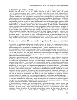 Psicología Evolutiva II – T. P. O. Bullying- Domröse y Velozo.
18
EL TORMENTO QUE SUFRIÓ LAUTARO sucede bastante a menudo en las escuelas, aunque en la
mayoría de los casos no se le presta atención y se lo toma como un juego.
“Pero el acoso escolar entre pares (también conocido como bullying, que viene del término en
inglés “Bull” como extensión de torear o matonear) no es una cargada ocasional ni una simple
rivalidad entre chicos, sino una agresión sistemática, casi siempre contra el mismo individuo, que
mina lentamente la personalidad del acosado”, explica la psicopedagoga María Zysman, del Centro
de Investigaciones del Desarrollo Psiconeurológico (Grupo Cidep), una de las creadoras del Equipo
Bullying Cero Argentina. El bullying puede manifestarse como agresiones verbales, maltrato físico,
burlas, pequeños robos, aislamiento y discriminación, ya sea porque el agredido habla de distinta
forma, se viste de diferente manera, tiene otro color de pelo, es lindo o es feo, o simplemente
porque es tímido o callado. Este hostigamiento se prolonga por largo tiempo y aquellos compañeros
más “débiles”, que no pueden (o no saben) defenderse, son las víctimas predilectas.
Si bien no hay cifras oficiales sobre este problema, una encuesta realizada por el Comité de
Adolescencia de la Sociedad Argentina de Pediatría de Bahía Blanca, entre abril y junio del año
pasado, a 616 adolescentes de escuelas privadas y públicas de Bahía Blanca, Puán y Benito Juárez,
determinó que el 9,2 por ciento de los chicos es víctima del bullying. “El estudio reveló que este tipo
de acoso aparece con más frecuencia en los varones de entre 14 y 15 años, y en las chicas, entre 12
y 13”, detalló la psicóloga Graciela Wajner de Porcelli Piussi, una de las realizadoras de la encuesta.
El chico que es víctima del acoso escolar va perdiendo de a poco su autoestima.
Este estudio se realizó a propósito de la llamada “Masacre de Carmen de Patagones”, ocurrida en
septiembre de 2004, en el aula de primer año de la Escuela Media “Islas Malvinas”, cuando un
adolescente entró a su escuela y mató de varios disparos a tres chicos e hirió a otros cinco.
Los investigadores policiales comentaron que el joven se había cansado de que sus compañeros se
burlaran de él por su forma de vestirse y sus gustos musicales. Un típico caso de acoso escolar, pero
con un final extremo. Si bien muy pocos casos de bullying terminan de esta manera, es alarmante
cómo este tipo de acoso y la violencia escolar en general ha crecido en los últimos años en los
establecimientos educativos del país.
Además de crear conciencia sobre la importancia de prestar atención a estas conductas, la masacre
de Patagones hizo que el ministerio de Educación de la Nación creara el Observatorio de Violencia
en las Escuelas. Esta dependencia realizó una investigación entre 60.000 alumnos de primaria y
secundaria: alrededor del 7 por ciento de los estudiantes dijo sentirse excluido y aproximadamente
el 10 por ciento confesó sufrir insultos. Es el primer acercamiento al tema de la violencia y, aunque
los números no son elevados, el problema comienza a llamar la atención de docentes y autoridades.
La desmedida reacción de Junior es sólo un ejemplo de cómo puede actuar alguien que fue sometido
al bullying por un tiempo prolongado. Los resultados son impensados, pero la mayoría de las veces
las causas de estas reacciones permanecen de la misma manera en la que fueron horadando a la
víctima: en silencio. “Nunca se hace una autopsia emocional. A menos que deje una carta, nadie sabe
por qué se suicida un adolescente. Hay riesgo de que estas situaciones de opresión extrema
terminen así, por eso hay que intervenir lo más rápido posible”, señala la psicopedagoga Zysman.
“Las consecuencias que puede producir el bullying son variadas, pero uno de los peores efectos es
la baja en la autoestima de la víctima, a punto tal que cuando no tiene recursos para defenderse,
cree que hay razones para que la agredan. Y, al mismo tiempo, los agresores justifican su violencia
en que la provocaba esta actitud”, opina Wajner de Porcelli Piussi.
El bullying tampoco pasa por una cuestión de género: hombres y mujeres acosan. Aunque hay
diferencias entre ellos y ellas. “El varón va a la agresión física, pero el aislamiento es típico de las
mujeres. Las nenas dejan a otras afuera de un grupo, destacan las diferencias sociales o las
cuestiones físicas. El bullying de los hombres es violento pero el de las mujeres destruye la
autoestima”, asegura la pediatra Flavia Sinigagliesi, del Equipo Bullying Cero.
 