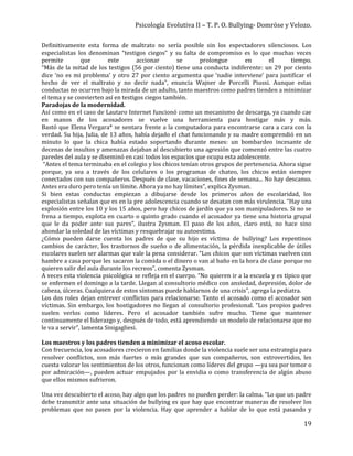 Psicología Evolutiva II – T. P. O. Bullying- Domröse y Velozo.
19
Definitivamente esta forma de maltrato no sería posible sin los espectadores silenciosos. Los
especialistas los denominan “testigos ciegos” y su falta de compromiso es lo que muchas veces
permite que este accionar se prolongue en el tiempo.
“Más de la mitad de los testigos (56 por ciento) tiene una conducta indiferente: un 29 por ciento
dice ‘no es mi problema’ y otro 27 por ciento argumenta que ‘nadie interviene’ para justificar el
hecho de ver el maltrato y no decir nada”, enuncia Wajner de Porcelli Piussi. Aunque estas
conductas no ocurren bajo la mirada de un adulto, tanto maestros como padres tienden a minimizar
el tema y se convierten así en testigos ciegos también.
Paradojas de la modernidad.
Así como en el caso de Lautaro Internet funcionó como un mecanismo de descarga, ya cuando cae
en manos de los acosadores se vuelve una herramienta para hostigar más y más.
Bastó que Elena Vergara* se sentara frente a la computadora para encontrarse cara a cara con la
verdad. Su hija, Julia, de 13 años, había dejado el chat funcionando y su madre comprendió en un
minuto lo que la chica había estado soportando durante meses: un bombardeo incesante de
decenas de insultos y amenazas dejaban al descubierto una agresión que comenzó entre las cuatro
paredes del aula y se diseminó en casi todos los espacios que ocupa esta adolescente.
“Antes el tema terminaba en el colegio y los chicos tenían otros grupos de pertenencia. Ahora sigue
porque, ya sea a través de los celulares o los programas de chateo, los chicos están siempre
conectados con sus compañeros. Después de clase, vacaciones, fines de semana... No hay descanso.
Antes era duro pero tenía un límite. Ahora ya no hay límites”, explica Zysman.
Si bien estas conductas empiezan a dibujarse desde los primeros años de escolaridad, los
especialistas señalan que es en la pre adolescencia cuando se desatan con más virulencia. “Hay una
explosión entre los 10 y los 15 años, pero hay chicos de jardín que ya son manipuladores. Si no se
frena a tiempo, explota en cuarto o quinto grado cuando el acosador ya tiene una historia grupal
que le da poder ante sus pares”, ilustra Zysman. El paso de los años, claro está, no hace sino
ahondar la soledad de las víctimas y resquebrajar su autoestima.
¿Cómo pueden darse cuenta los padres de que su hijo es víctima de bullying? Los repentinos
cambios de carácter, los trastornos de sueño o de alimentación, la pérdida inexplicable de útiles
escolares suelen ser alarmas que vale la pena considerar. “Los chicos que son víctimas vuelven con
hambre a casa porque les sacaron la comida o el dinero o van al baño en la hora de clase porque no
quieren salir del aula durante los recreos”, comenta Zysman.
A veces esta violencia psicológica se refleja en el cuerpo. “No quieren ir a la escuela y es típico que
se enfermen el domingo a la tarde. Llegan al consultorio médico con ansiedad, depresión, dolor de
cabeza, úlceras. Cualquiera de estos síntomas puede hablarnos de una crisis”, agrega la pediatra.
Los dos roles dejan entrever conflictos para relacionarse. Tanto el acosado como el acosador son
víctimas. Sin embargo, los hostigadores no llegan al consultorio profesional. “Los propios padres
suelen verlos como líderes. Pero el acosador también sufre mucho. Tiene que mantener
continuamente el liderazgo y, después de todo, está aprendiendo un modelo de relacionarse que no
le va a servir”, lamenta Sinigagliesi.
Los maestros y los padres tienden a minimizar el acoso escolar.
Con frecuencia, los acosadores crecieron en familias donde la violencia suele ser una estrategia para
resolver conflictos, son más fuertes o más grandes que sus compañeros, son extrovertidos, les
cuesta valorar los sentimientos de los otros, funcionan como líderes del grupo —ya sea por temor o
por admiración—, pueden actuar empujados por la envidia o como transferencia de algún abuso
que ellos mismos sufrieron.
Una vez descubierto el acoso, hay algo que los padres no pueden perder: la calma. “Lo que un padre
debe transmitir ante una situación de bullying es que hay que encontrar maneras de resolver los
problemas que no pasen por la violencia. Hay que aprender a hablar de lo que está pasando y
 