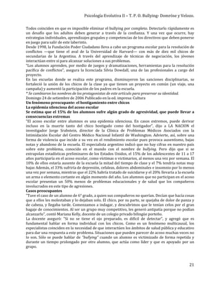 Psicología Evolutiva II – T. P. O. Bullying- Domröse y Velozo.
21
Todos coinciden en que es imposible eliminar el bullying por completo. Detectarlo rápidamente es
un desafío que los adultos deben generar a través de la confianza. Y una vez que ocurre, hay
estrategias individuales, aprendizajes grupales y competencias de los directivos que deben ponerse
en juego para salir de este laberinto.
Desde 1998, la Fundación Poder Ciudadano lleva a cabo un programa escolar para la resolución de
conflictos —que tiene el aval de la Universidad de Harvard— con más de diez mil chicos de
secundarias de la Argentina. A través del aprendizaje de técnicas de negociación, los jóvenes
interactúan entre sí para alcanzar soluciones a sus problemas.
“Los alumnos aprenden, por medio de juegos y dramatizaciones, herramientas para la resolución
pacífica de conflictos”, asegura la licenciada Silvia Dowdall, una de las profesionales a cargo del
proyecto.
En las escuelas donde se realiza este programa, disminuyeron las sanciones disciplinarias, se
fortaleció la unión de los chicos de la clase ya que tienen un proyecto en común (un viaje, una
campaña) y aumentó la participación de los padres en la escuela.
* Se cambiaron los nombres de los protagonistas de este artículo para preservar su identidad.
Domingo 24 de setiembre de 2006 Publicado en la ed. impresa: Cultura
Un fenómeno preocupante: el hostigamiento entre chicos
La epidemia silenciosa del acoso escolar
Se estima que el 15% de los alumnos sufre algún grado de agresividad, que puede llevar a
consecuencias extremas
"El acoso escolar entre alumnos es una epidemia silenciosa. En casos extremos, puede derivar
incluso en la muerte tanto del chico hostigado como del hostigador", dijo a LA NACION el
investigador Jorge Srabstein, director de la Clínica de Problemas Médicos Asociados con la
Intimidación Escolar del Centro Médico Nacional Infantil de Washington. Advierte, así, sobre una
forma de violencia que incide a su vez en el rendimiento escolar pues provoca ausentismo, bajas
notas y abandono de la escuela. El especialista argentino indicó que no hay cifras en nuestro país
sobre este problema, conocido en el mundo con el nombre de bullying. Pero dijo que si se
extrapolan estadísticas preliminares de los Estados Unidos, el 15% de los adolescentes de 11 a 17
años participaría en el acoso escolar, como víctimas o victimarios, al menos una vez por semana. El
10% de ellos estaría ausente de la escuela la mitad del tiempo de clase y el 7% tendría notas muy
bajas Además, el 33% sufriría de depresión, cefaleas, dolores abdominales e insomnio por lo menos
una vez por semana, mientras que el 22% habría tratado de suicidarse y el 20% llevaría a la escuela
un arma o elemento cortante en algún momento del año. Los alumnos que no participan en el acoso
escolar presentan un 50% menos de problemas educacionales y de salud que los compañeros
involucrados en este tipo de agresiones.
Casos preocupantes
"Tuve el caso de un alumno de 6° grado, a quien sus compañeros no querían. Decían que hacía cosas
que a ellos les molestaban y lo dejaban solo. El chico, por su parte, se quejaba de dolor de panza y
de cabeza, y llegaba tarde. Comenzamos a indagar, y descubrimos que le tenían celos por el gran
bagaje de conocimientos. Al ser un grupo muy competitivo, les generó antipatía porque no podían
alcanzarlo", contó Mariana Kelly, docente de un colegio privado bilingüe porteño.
La docente aseguró: "Si no se tiene el ojo preparado, es difícil de detectar", y agregó que es
fundamental hablar en forma individual con los chicos. Como es un fenómeno multicausal, los
especialistas coinciden en la necesidad de que interactúen los ámbitos de salud pública y educativo
para dar una respuesta a este problema. Situaciones que pueden parecer de acoso muchas veces no
lo son. Sólo se puede hablar de "bullying" cuando un alumno es victimizado de forma repetida y
durante un tiempo prolongado por otro alumno, que actúa como líder y que es apoyado por un
grupo.
 