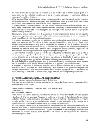 Psicología Evolutiva II – T. P. O. Bullying- Domröse y Velozo.
22
"El acoso escolar no es culpa de las escuelas y no es cuestión de encontrar culpas, pero sí es
importante que los colegios contribuyan a su prevención, detección y derivación médica y
psicológica", consideró Srabstein.
Silvia Baetta, médica psiquiatra que trabaja con problemáticas que vinculan el ámbito educativo
con la salud, sostiene: "Las escuelas miran para otro lado por miedo al avance de los padres. Hay
que trabajar transversalmente, en equipo, incluidos los propios padres".
El Instituto Nuestra Señora de Fátima, de Villa Soldati, formó un equipo multidisciplinario para el
turno noche, con el fin de detectar qué problemas tienen los chicos y procurar solucionarlos. La jefa
de preceptores es asistente social; la regente es psicóloga y una auxiliar técnica es psiquiatra
infanto-juvenil y profesora.
"El bullying es uno de los tantos tipos de violencia en el aula. Empezamos a charlar con los docentes
y pensamos organizar un programa específico sobre violencia, que incluirá el acoso entre chicos",
contó Diego Idone, director de estudios del colegio.
El problema no reconoce niveles socioeconómicos, aunque sí cambia la modalidad de la agresión
según esta segmentación. "En colegio de bajos recursos, la agresión es más directa y física, como
golpes. En los de recursos más altos es más encubierta; por ejemplo, el caso de una chica a quien le
trucaron una foto, que volvieron ofensiva, y la subieron a un blog para que los compañeros dejaran
mensajes en Internet sobre ella", explicó Flavia Sinigagliesi, médica pediatra, especialista en
trastornos del desarrollo y miembro del equipo Bullying Cero Argentina.
Los especialistas coinciden en que la sociedad es hostigadora; hay familias que lo son y esto se
advierte incluso en que los padres del chico hostigador no ven como algo malo que su hijo sea líder
en una situación así y prefieren este rol a que su hijo sea el hostigado. El agresor suele ser
carismático, creativo, seductor, y el agredido es retraído, con poca capacidad de comunicación.
"La sociedad adhiere más al hostigador que al hostigado. Nosotros nos reímos de cómo cargan a
otro; es un modelo social. Sólo los adultos pueden parar el bullying ", sostuvo Sinigagliesi.
Al respecto, el ministro de Educación porteño, Alberto Sileoni, dijo que en la ciudad "no hay
demasiada certeza de que se den casos de bullying". Adelantó que el año que viene recuperará los
consejos de convivencia, que no funcionan en todas las escuelas, y juzgó decisiva la reconstrucción
de los vínculos y la confianza. El mundo adulto, según admitió, tiene una gran responsabilidad.
UN PREOCUPANTE FENOMENO LLAMADO CYBERBULLYING
Cada vez hay más alumnos hostigados a través de internet.
Este maltrato tecnológico proviene de compañeros de colegio. Puede derivar en casos graves. En el
país lo sufren 240 mil chicos.
LOS MEDIOS TECNOLOGICOS TAMBIEN SON USADOS CON FINES
CENSURABLES.
POR MERCEDES MENDEZ
Ya no alcanza con sacarle la mochila y usarla como si fuera una pelota de fútbol. Ni "robarle" los útiles
y burlarse de él a sus espaldas. Tampoco es suficiente el ignorar, la humillación, las agresiones
verbales y físicas, y hasta la violencia psicológica. Los casos de bullying —hostigamiento entre pares
en edad escolar— crecen y se manifiestan en nuevas formas, adaptadas a los tiempos de la
globalización: hoy es la era del cyberbullying; es decir, maltrato por internet.
"En estos tiempos, el maltrato no se produce sólo en el ámbito escolar. La computadora y el celular son
recursos para seguir el hostigamiento a cualquier hora del día. Esto es algo terrible para los chicos,
porque no tienen ni un minuto de descanso", explicó a La Razón, la psicopedagoga María Zysman,
integrante del Equipo Bullying Cero Argentina del Centro de Investigaciones del Desarrollo
Psiconeurológico (Cidep).
 