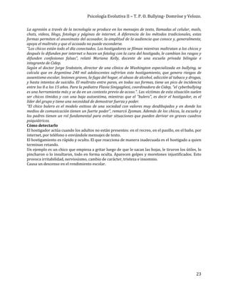 Psicología Evolutiva II – T. P. O. Bullying- Domröse y Velozo.
23
La agresión a través de la tecnología se produce en los mensajes de texto, llamadas al celular, mails,
chats, videos, blogs, fotologs y páginas de internet. A diferencia de los métodos tradicionales, estas
formas permiten el anonimato del acosador, la amplitud de la audiencia que conoce y, generalmente,
apoya el maltrato y que el acosado no puede esconderse.
"Los chicos están todo el día conectados. Los hostigadores se filman mientras maltratan a los chicos y
después lo difunden por internet o hacen un fotolog con la cara del hostigado, le cambian los rasgos y
difunden confesiones falsas", relató Mariana Kelly, docente de una escuela privada bilingüe e
integrante de Cidep.
Según el doctor Jorge Srabstein, director de una clínica de Washington especializada en bullying, se
calcula que en Argentina 240 mil adolescentes sufrirían este hostigamiento, que genera riesgos de
ausentismo escolar, lesiones graves, la fuga del hogar, el abuso de alcohol, adicción al tabaco y drogas,
y hasta intentos de suicidio. El maltrato entre pares, en todas sus formas, tiene un pico de incidencia
entre los 8 a los 15 años. Para la pediatra Flavia Sinigagliesi, coordinadora de Cidep, "el cyberbullying
es una herramienta más y se da en un contexto previo de acoso.". Las víctimas de esta situación suelen
ser chicos tímidos y con una baja autoestima, mientras que el "bulero", es decir el hostigador, es el
líder del grupo y tiene una necesidad de demostrar fuerza y poder.
"El chico bulero es el modelo exitoso de una sociedad con valores muy desdibujados y en donde los
medios de comunicación tienen un fuerte poder", remarcó Zysman. Además de los chicos, la escuela y
los padres tienen un rol fundamental para evitar situaciones que pueden derivar en graves cuadros
psiquiátricos.
Cómo detectarlo
El hostigador actúa cuando los adultos no están presentes: en el recreo, en el pasillo, en el baño, por
internet, por teléfono o enviándole mensajes de texto.
El hostigamiento es rápido y oculto. El que reacciona de manera inadecuada es el hostigado a quien
terminan retando.
Un ejemplo es un chico que empieza a gritar luego de que le sacan las hojas, le tiraron los útiles, lo
pincharon o lo insultaron, todo en forma oculta. Aparecen golpes y moretones injustificados. Esto
provoca irritabilidad, nerviosismo, cambio de carácter, tristeza e insomnio.
Causa un descenso en el rendimiento escolar.
 