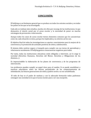 Psicología Evolutiva II – T. P. O. Bullying- Domröse y Velozo.
24
CONCLUSIÓN:
El bullying es un fenómeno general que se produce en todos los estratos sociales y en todos
los países en los que se ha investigado.
Cada año se realizan más estudios, muchos de ellos por encargo de las instituciones, lo que
demuestra el interés social por el acoso escolar y la necesidad de poner en marcha
estrategias de prevención e intervención.
Aunque todos los casos de acoso escolar tienen elementos comunes que les caracterizan
como tal, cada situación es única, porque los implicados y su entorno así los son.
El objetivo final de todas las investigaciones es aportar conocimientos para la mejora de la
convivencia y la promoción de actitudes positivas de niños y adolescentes.
El alumno debe sentirse seguro y tranquilo para cumplir con sus tareas de aprendizaje y
relacionarse socialmente. El bullying genera consecuencias negativas para todos.
Por tanto, todas las instituciones educativas están obligadas a intervenir, así lo exige la
sociedad (Derechos Humanos, Derechos del Menor, Derechos y Obligaciones de los
Alumnos...).
Es imprescindible la elaboración de los planes de convivencia y de los programas de
intervención.
Los profesores pueden cumplir un papel clave para el cambio. Si se puede sensibilizar a
nuestros educadores sobre los efectos perjudiciales de los comportamientos de
intimidación, las futuras generaciones de niños y padres serán a su vez sensibilizada.
El niño de hoy es el padre de mañana y con la adecuada formación todos podremos
conseguir una sociedad en la que el acoso escolar pase a ser una excepción.
 